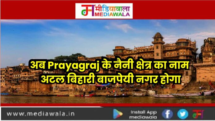 PRYAGRAJ-01 अब Prayagraj के नैनी क्षेत्र का नाम अटल बिहारी बाजपेयी नगर होगा